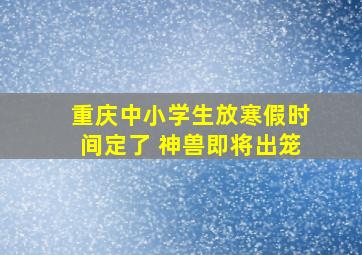 重庆中小学生放寒假时间定了 神兽即将出笼